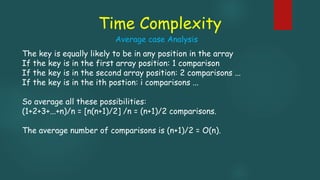 Time Complexity
The key is equally likely to be in any position in the array
If the key is in the first array position: 1 comparison
If the key is in the second array position: 2 comparisons ...
If the key is in the ith postion: i comparisons ...
So average all these possibilities:
(1+2+3+...+n)/n = [n(n+1)/2] /n = (n+1)/2 comparisons.
The average number of comparisons is (n+1)/2 = O(n).
Average case Analysis
 