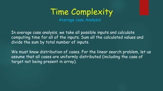 Time Complexity
In average case analysis, we take all possible inputs and calculate
computing time for all of the inputs. Sum all the calculated values and
divide the sum by total number of inputs.
We must know distribution of cases. For the linear search problem, let us
assume that all cases are uniformly distributed (including the case of
target not being present in array).
Average case Analysis
 