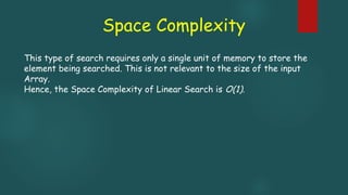 Space Complexity
This type of search requires only a single unit of memory to store the
element being searched. This is not relevant to the size of the input
Array.
Hence, the Space Complexity of Linear Search is O(1).
 