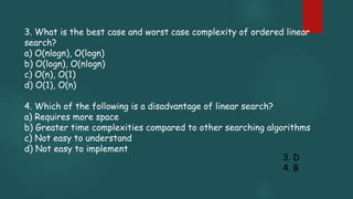 3. What is the best case and worst case complexity of ordered linear
search?
a) O(nlogn), O(logn)
b) O(logn), O(nlogn)
c) O(n), O(1)
d) O(1), O(n)
4. Which of the following is a disadvantage of linear search?
a) Requires more space
b) Greater time complexities compared to other searching algorithms
c) Not easy to understand
d) Not easy to implement
3. D
4. B
 
