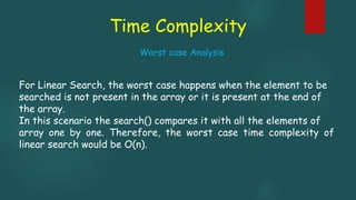 Time Complexity
For Linear Search, the worst case happens when the element to be
searched is not present in the array or it is present at the end of
the array.
In this scenario the search() compares it with all the elements of
array one by one. Therefore, the worst case time complexity of
linear search would be O(n).
Worst case Analysis
 