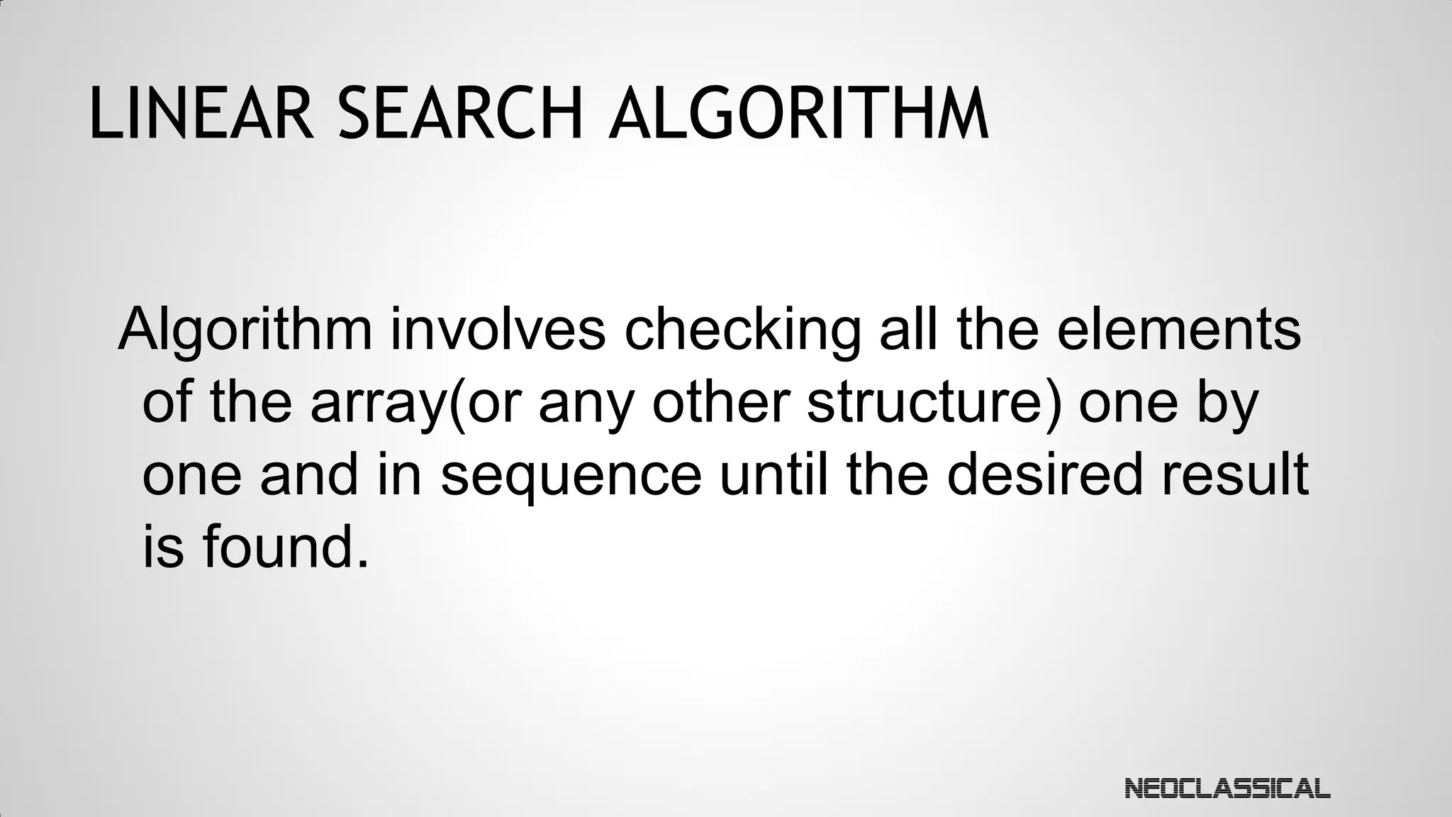 LINEAR SEARCH ALGORITHM
Algorithm involves checking all the elements
of the array(or any other structure) one by
one and in sequence until the desired result
is found.

 