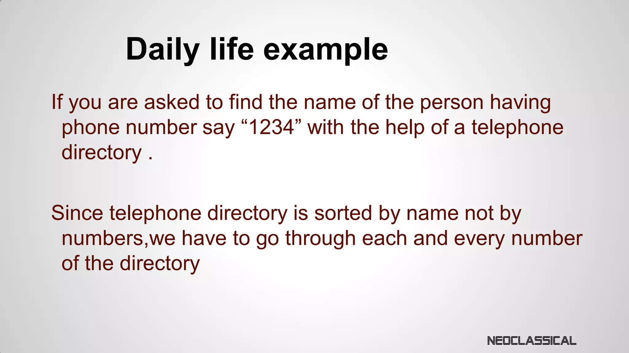 Daily life example
If you are asked to find the name of the person having
phone number say “1234” with the help of a telephone
directory .
Since telephone directory is sorted by name not by
numbers,we have to go through each and every number
of the directory

 