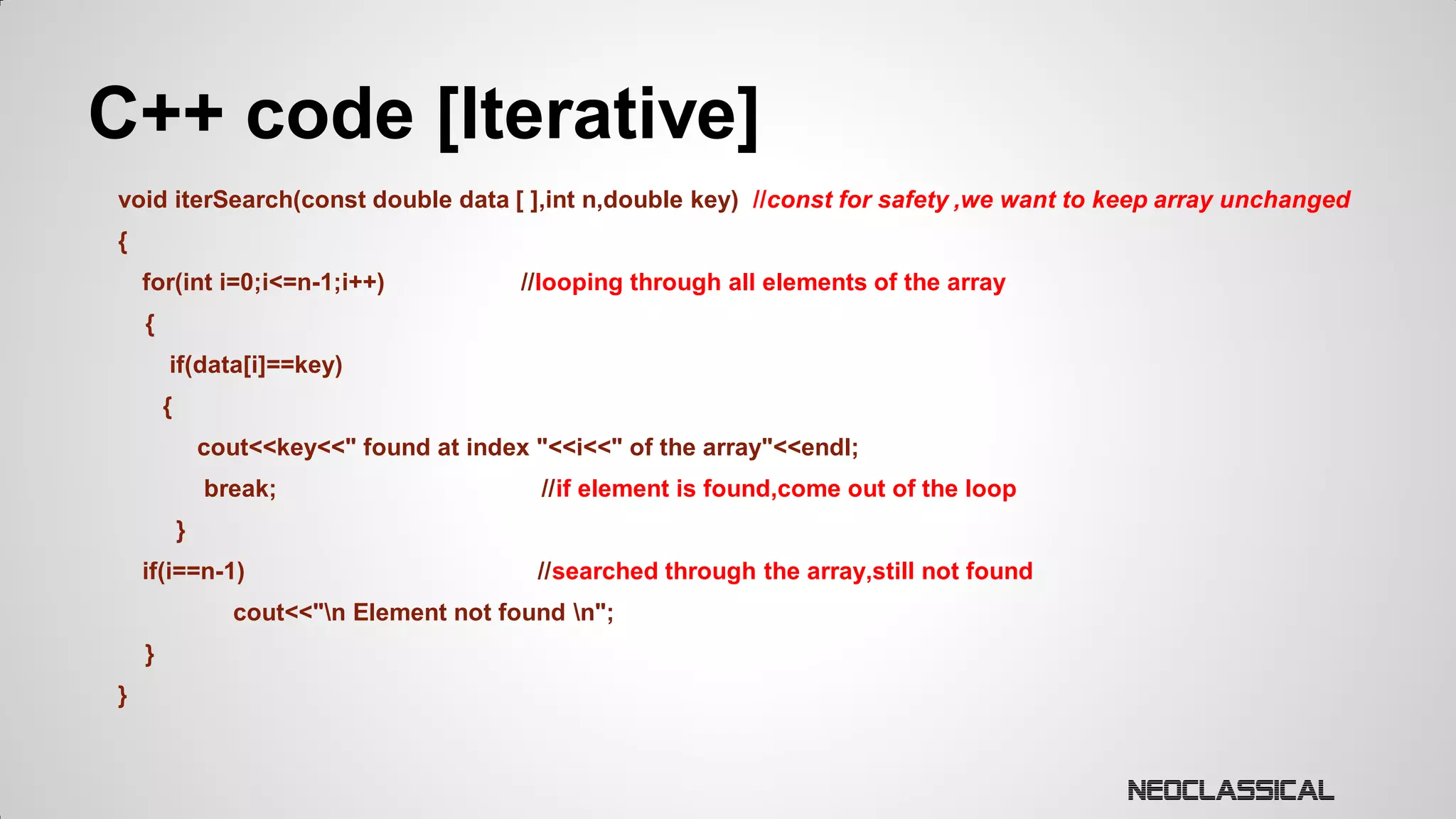 C++ code [Iterative]
void iterSearch(const double data [ ],int n,double key) //const for safety ,we want to keep array unchanged

{
for(int i=0;i<=n-1;i++)

//looping through all elements of the array

{
if(data[i]==key)
{
cout<<key<<" found at index "<<i<<" of the array"<<endl;
break;

//if element is found,come out of the loop

}
if(i==n-1)

//searched through the array,still not found

cout<<"n Element not found n";
}
}

 