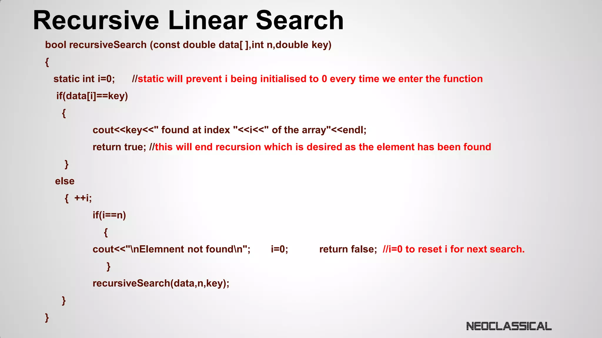 Recursive Linear Search
bool recursiveSearch (const double data[ ],int n,double key)

{
static int i=0;

//static will prevent i being initialised to 0 every time we enter the function

if(data[i]==key)
{

cout<<key<<" found at index "<<i<<" of the array"<<endl;
return true; //this will end recursion which is desired as the element has been found

}
else

{ ++i;
if(i==n)
{
cout<<"nElemnent not foundn";
}
recursiveSearch(data,n,key);
}
}

i=0;

return false; //i=0 to reset i for next search.

 