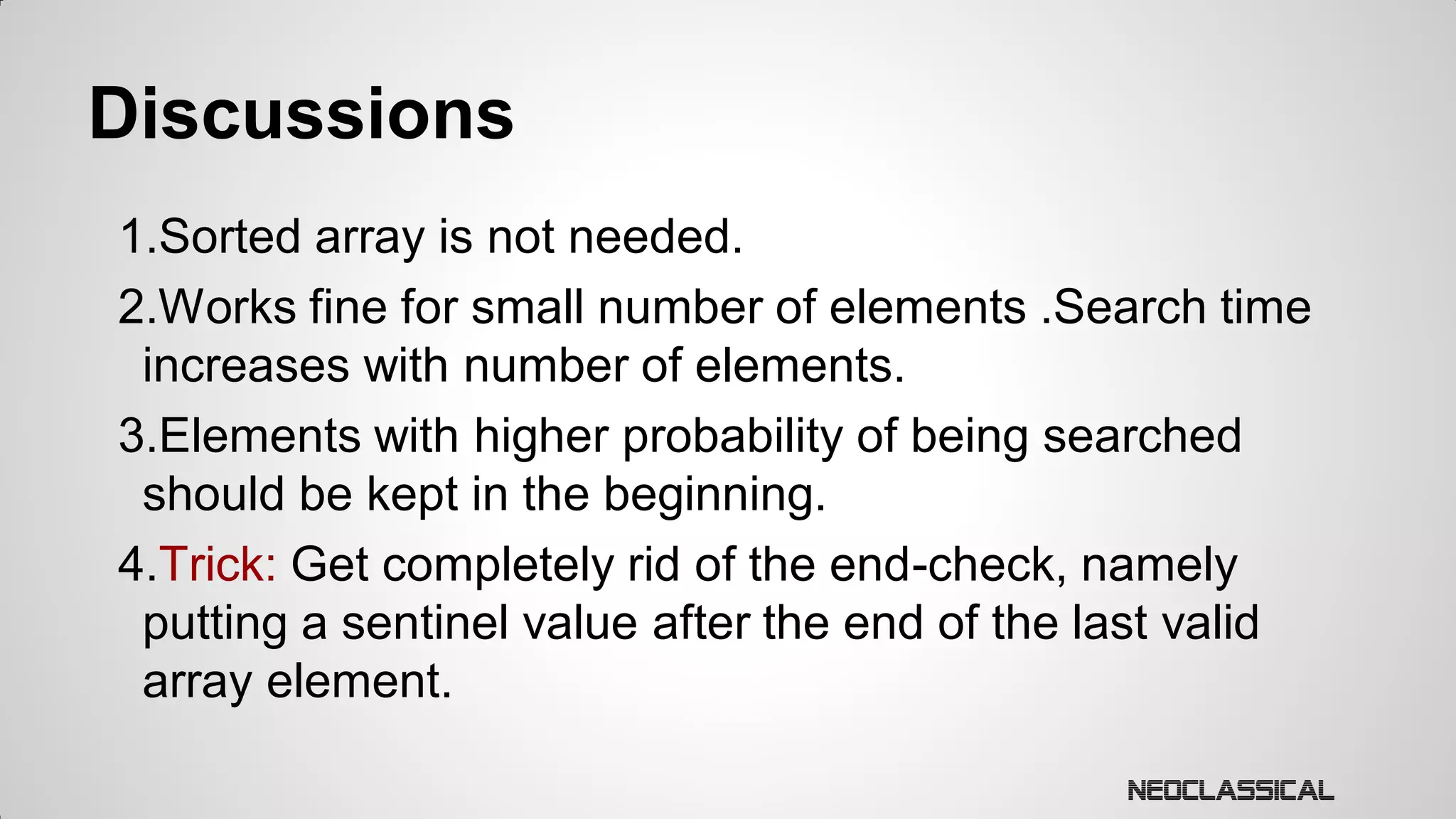 Discussions
1.Sorted array is not needed.
2.Works fine for small number of elements .Search time
increases with number of elements.
3.Elements with higher probability of being searched
should be kept in the beginning.
4.Trick: Get completely rid of the end-check, namely
putting a sentinel value after the end of the last valid
array element.

 