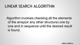 LINEAR SEARCH ALGORITHM
Algorithm involves checking all the elements
of the array(or any other structure) one by
one and in sequence until the desired result
is found.

 
