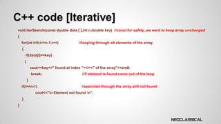 C++ code [Iterative]
void iterSearch(const double data [ ],int n,double key) //const for safety ,we want to keep array unchanged

{
for(int i=0;i<=n-1;i++)

//looping through all elements of the array

{
if(data[i]==key)
{
cout<<key<<" found at index "<<i<<" of the array"<<endl;
break;

//if element is found,come out of the loop

}
if(i==n-1)

//searched through the array,still not found

cout<<"n Element not found n";
}
}

 