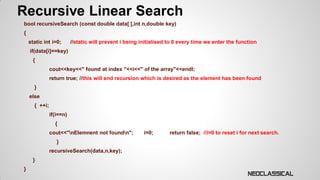 Recursive Linear Search
bool recursiveSearch (const double data[ ],int n,double key)

{
static int i=0;

//static will prevent i being initialised to 0 every time we enter the function

if(data[i]==key)
{

cout<<key<<" found at index "<<i<<" of the array"<<endl;
return true; //this will end recursion which is desired as the element has been found

}
else

{ ++i;
if(i==n)
{
cout<<"nElemnent not foundn";
}
recursiveSearch(data,n,key);
}
}

i=0;

return false; //i=0 to reset i for next search.

 