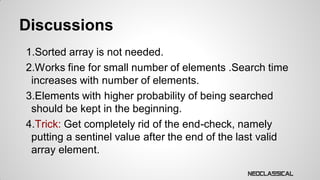 Discussions
1.Sorted array is not needed.
2.Works fine for small number of elements .Search time
increases with number of elements.
3.Elements with higher probability of being searched
should be kept in the beginning.
4.Trick: Get completely rid of the end-check, namely
putting a sentinel value after the end of the last valid
array element.

 