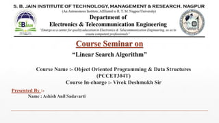 Course Seminar on
“Linear Search Algorithm”
Presented By :-
Name : Ashish Anil Sadavarti
Course Name :- Object Oriented Programming & Data Structures
(PCCET304T)
Course In-charge :- Vivek Deshmukh Sir
 