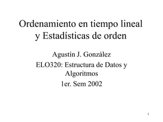 1
Ordenamiento en tiempo lineal
y Estadísticas de orden
Agustín J. González
ELO320: Estructura de Datos y
Algoritmos
1er. Sem 2002
 