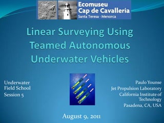 Linear Surveying Using Teamed Autonomous Underwater Vehicles Paulo Younse Jet Propulsion Laboratory California Institute of Technology Pasadena, CA, USA Underwater Field School Session 5 August 9, 2011 
