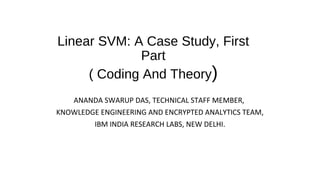 Linear SVM: A Case Study, First
Part
( Coding And Theory)
ANANDA SWARUP DAS, TECHNICAL STAFF MEMBER,
KNOWLEDGE ENGINEERING AND ENCRYPTED ANALYTICS TEAM,
IBM INDIA RESEARCH LABS, NEW DELHI.
 