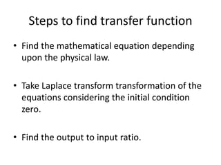 Steps to find transfer function
• Find the mathematical equation depending
upon the physical law.
• Take Laplace transform transformation of the
equations considering the initial condition
zero.
• Find the output to input ratio.
 