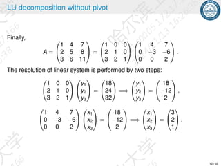 LU decomposition without pivot
Finally,
A =


1 4 7
2 5 8
3 6 11

 =


1 0 0
2 1 0
3 2 1




1 4 7
0 −3 −6
0 0 2

 .
The resolution of linear system is performed by two steps:


1 0 0
2 1 0
3 2 1




y1
y2
y3

 =


18
24
32

 =⇒


y1
y2
y3

 =


18
−12
2

 ,


1 4 7
0 −3 −6
0 0 2




x1
x2
x3

 =


18
−12
2

 =⇒


x1
x2
x3

 =


3
2
1

 .
12 / 50
 