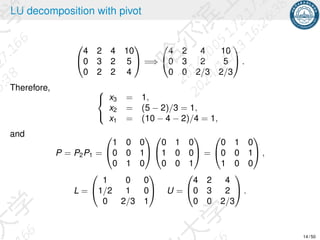 LU decomposition with pivot


4 2 4 10
0 3 2 5
0 2 2 4

 =⇒


4 2 4 10
0 3 2 5
0 0 2/3 2/3

 .
Therefore, 


x3 = 1,
x2 = (5 − 2)/3 = 1,
x1 = (10 − 4 − 2)/4 = 1,
and
P = P2P1 =


1 0 0
0 0 1
0 1 0




0 1 0
1 0 0
0 0 1

 =


0 1 0
0 0 1
1 0 0

 ,
L =


1 0 0
1/2 1 0
0 2/3 1

 U =


4 2 4
0 3 2
0 0 2/3

 .
14 / 50
 