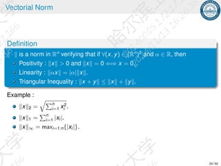 Vectorial Norm
Definition
∥ · ∥ is a norm in Rn
verifying that if ∀(x, y) ∈ (Rn
)2
and α ∈ R, then
Positivity : ∥x∥  0 and ∥x∥ = 0 ⇐⇒ x = 0.
Linearity : ∥αx∥ = |α|∥x∥.
Triangular Inequality : ∥x + y∥ ≤ ∥x∥ + ∥y∥.
Example :
∥x∥2 =
qPn
i=1 x2
i .
∥x∥1 =
Pn
i=1 |xi |.
∥x∥∞ = maxi=1:n{|xi |}.
24 / 50
 
