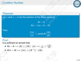 Condition Number
Theorem
Let x and x + δx be the solution of the linear systems
Ax = b,
A(x + δx) = b + δb.
Then
∥δx∥
∥x∥
≤ cond(A)
∥δb∥
∥b∥
.
Proof :
It is sufficient to remark that
Ax = b =⇒ ∥b∥ ≤ |||A||| · ∥x∥ =⇒ 1
∥x∥ ≤ |||A|||
∥b∥ .
Aδx = δb =⇒ ∥δx∥ ≤ |||A−1
||| · ∥δb∥.
27 / 50
 