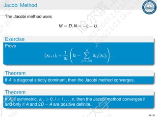 Jacobi Method
The Jacobi method uses
M = D, N = −L − U.
Exercise
Prove
(xk+1)i =
1
aii

bi −
n
X
j=1,j̸=i
ai,j (xk )j

 .
Theorem
If A is diagonal strictly dominant, then the Jacobi method converges.
Theorem
If A is symmetric, ai,i  0, i = 1, . . . n, then the Jacobi method converges if
and only if A and 2D − A are positive definite.
38 / 50
 