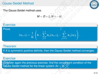 Gauss-Seidel Method
The Gauss-Seidel method uses
M = D + L, N = −U.
Exercise
Prove
(xk+1)i =
1
aii

bi −
i−1
X
j=1
ai,j (xk+1)j −
n
X
j=i+1
ai,j (xk )j

 .
Theorem
If A is symmetric positive definite, then the Gauss-Seidel method converges.
Exercise
Consider again the previous exercise, find the convergent condition of the
Gauss-Seidel method for the linear system Ax = b.
40 / 50
 