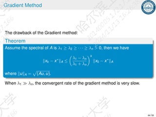 Gradient Method
The drawback of the Gradient method:
Theorem
Assume the spectral of A is λ1 ≥ λ2 ≥ · · · ≥ λn  0, then we have
∥xk − x∗
∥A ≤

λ1 − λn
λ1 + λn
k
∥x0 − x∗
∥A
where ∥u∥A =
p
(Au, u).
When λ1 ≫ λn, the convergent rate of the gradient method is very slow.
44 / 50
 