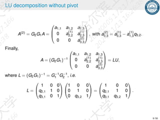LU decomposition without pivot
A(2)
= G2G1A =



a1,1 a1,2 a1,3
0 a
(1)
2,2 a
(1)
2,3
0 0 a
(2)
3,3


 , with a
(2)
3,3 = a
(1)
3,3 − a
(1)
1,3q3,2.
Finally,
A = (G2G1)−1



a1,1 a1,2 a1,3
0 a
(1)
2,2 a
(1)
2,3
0 0 a
(2)
3,3


 = LU,
where L = (G2G1)−1
= G−1
1 G−1
2 , i.e.
L =


1 0 0
q2,1 1 0
q3,1 0 1




1 0 0
0 1 0
0 q3,2 1

 =


1 0 0
q2,1 1 0
q3,1 q3,2 1

 .
9 / 50
 