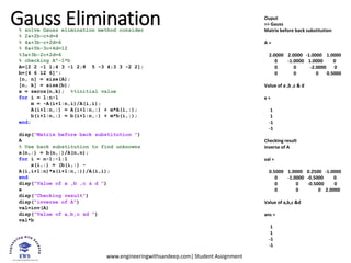 www.engineeringwithsandeep.com| Student Assignment
Gauss Elimination
% solve Gauss elimination method consider
% 2a+2b-c+d=4
% 4a+3b-c+2d=6
% 8a+5b-3c+4d=12
%3a+3b-2c+2d=6
% checking A^-1*b
A=[2 2 -1 1;4 3 -1 2;8 5 -3 4;3 3 -2 2];
b=[4 6 12 6]';
[n, n] = size(A);
[n, k] = size(b);
x = zeros(n,k); %%initial value
for i = 1:n-1
m = -A(i+1:n,i)/A(i,i);
A(i+1:n,:) = A(i+1:n,:) + m*A(i,:);
b(i+1:n,:) = b(i+1:n,:) + m*b(i,:);
end;
disp("Matrix before back substitution ")
A
% Use back substitution to find unknowns
x(n,:) = b(n,:)/A(n,n);
for i = n-1:-1:1
x(i,:) = (b(i,:) -
A(i,i+1:n)*x(i+1:n,:))/A(i,i);
end
disp("Value of a ,b ,c & d ")
x
disp("Checking result")
disp("inverse of A")
val=inv(A)
disp("Value of a,b,c &d ")
val*b
Ouput
>> Gauss
Matrix before back substitution
A =
2.0000 2.0000 -1.0000 1.0000
0 -1.0000 1.0000 0
0 0 -2.0000 0
0 0 0 0.5000
Value of a ,b ,c & d
x =
1
1
-1
-1
Checking result
inverse of A
val =
0.5000 1.0000 0.2500 -1.0000
0 -1.0000 -0.5000 0
0 0 -0.5000 0
0 0 0 2.0000
Value of a,b,c &d
ans =
1
1
-1
-1
 