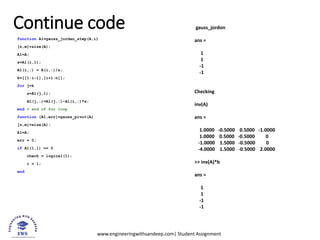 www.engineeringwithsandeep.com| Student Assignment
Continue code
function A1=gauss_jordan_step(A,i)
[n,m]=size(A);
A1=A;
s=A1(i,1);
A1(i,:) = A(i,:)/s;
k=[[1:i-1],[i+1:n]];
for j=k
s=A1(j,1);
A1(j,:)=A1(j,:)-A1(i,:)*s;
end % end of for loop
function [A1,err]=gauss_pivot(A)
[n,m]=size(A);
A1=A;
err = 0;
if A1(1,1) == 0
check = logical(1);
i = 1;
end
gauss_jordon
ans =
1
1
-1
-1
Checking
inv(A)
ans =
1.0000 -0.5000 0.5000 -1.0000
1.0000 0.5000 -0.5000 0
-1.0000 1.5000 -0.5000 0
-4.0000 1.5000 -0.5000 2.0000
>> inv(A)*b
ans =
1
1
-1
-1
 