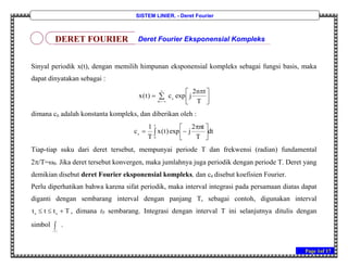 Page 1of 17
SISTEM LINIER, - Deret Fourier
Sinyal periodik x(t), dengan memilih himpunan eksponensial kompleks sebagai fungsi basis, maka
dapat dinyatakan sebagai :



 
 

 T
tn2
jexpc)t(x n
m
dimana cn adalah konstanta kompleks, dan diberikan oleh :
dt
T
nt2
jexp)t(x
T
1
c
T
0
n  


 

Tiap-tiap suku dari deret tersebut, mempunyai periode T dan frekwensi (radian) fundamental
2/T=0. Jika deret tersebut konvergen, maka jumlahnya juga periodik dengan periode T. Deret yang
demikian disebut deret Fourier eksponensial kompleks, dan cn disebut koefisien Fourier.
Perlu diperhatikan bahwa karena sifat periodik, maka interval integrasi pada persamaan diatas dapat
diganti dengan sembarang interval dengan panjang T, sebagai contoh, digunakan interval
Tttt 00
 , dimana t0 sembarang. Integrasi dengan interval T ini selanjutnya ditulis dengan
simbol 
T
.
DERET FOURIER Deret Fourier Eksponensial Kompleks
 