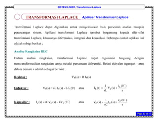 Page 12 of 17
SISTEM LINIER, Transformasi Laplace
Transformasi Laplace dapat digunakan untuk menyelesaikan baik persoalan analisa maupun
perancangan sistem. Aplikasi transformasi Laplace tersebut bergantung kepada sifat-sifat
transformasi Laplace, khususnya diferensiasi, integrasi dan konvolusi. Beberapa contoh aplikasi ini
adalah sebagi berikut ;
Analisa Rangkaian RLC
Dalam analisa rangkaian, transformasi Laplace dapat digunakan langsung dengan
mentransformasikan rangkaian tanpa melalui persamaan diferensial. Relasi ekivalen tegangan - arus
dalam domain s adalah sebagai berikut :
Resistor : VR(s) = R IR(s)
Induktor : VL(s) = sL IL(s) - L IL(0-
) atau
Kapasitor : )0(Cv)s(sCV)s(I CCc

 atau
s
)0(v
)s(I
sC
1
)s(V C
CC


s
)0(i
)s(V
sL
1
)s(I L
LL


TRANSFORMASI LAPLACE Aplikasi Transformasi Laplace
 