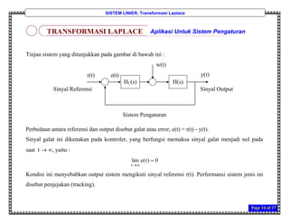 Page 14 of 17
SISTEM LINIER, Transformasi Laplace
Tinjau sistem yang ditunjukkan pada gambar di bawah ini :
Sistem Pengaturan
Perbedaan antara referensi dan output disebut galat atau error, e(t) = r(t) - y(t).
Sinyal galat ini dikenakan pada kontroler, yang berfungsi memaksa sinyal galat menjadi nol pada
saat t  , yaitu :
0)t(elim
t


Kondisi ini menyebabkan output sistem mengikuti sinyal referensi r(t). Performansi sistem jenis ini
disebut penjejakan (tracking).
TRANSFORMASI LAPLACE Aplikasi Untuk Sistem Pengaturan
HC(s)
r(t) e(t)
w(t)
y(t)
H(s)
Sinyal OutputSinyal Referensi
 
