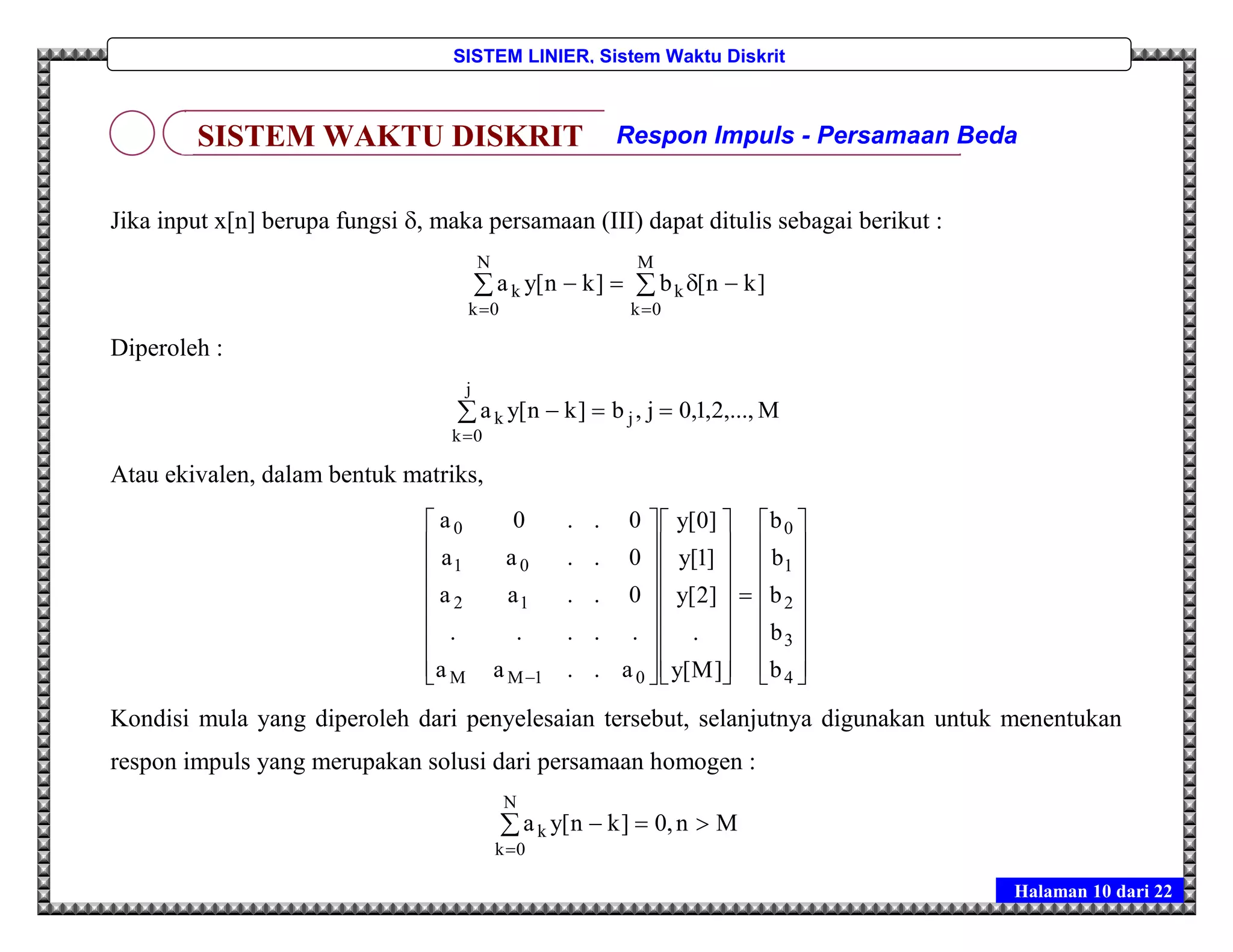 Halaman 10 dari 22
SISTEM LINIER, Sistem Waktu Diskrit
Jika input x[n] berupa fungsi , maka persamaan (III) dapat ditulis sebagai berikut :



M
0k
k
N
0k
k ]kn[b]kn[ya
Diperoleh :
M,...,2,1,0j,b]kn[ya j
j
0k
k 

Atau ekivalen, dalam bentuk matriks,

















































 4
3
2
1
0
01MM
12
01
0
b
b
b
b
b
]M[y
.
]2[y
]1[y
]0[y
a..aa
.....
0..aa
0..aa
0..0a
Kondisi mula yang diperoleh dari penyelesaian tersebut, selanjutnya digunakan untuk menentukan
respon impuls yang merupakan solusi dari persamaan homogen :
Mn,0]kn[ya
N
0k
k 

SISTEM WAKTU DISKRIT Respon Impuls - Persamaan Beda
 