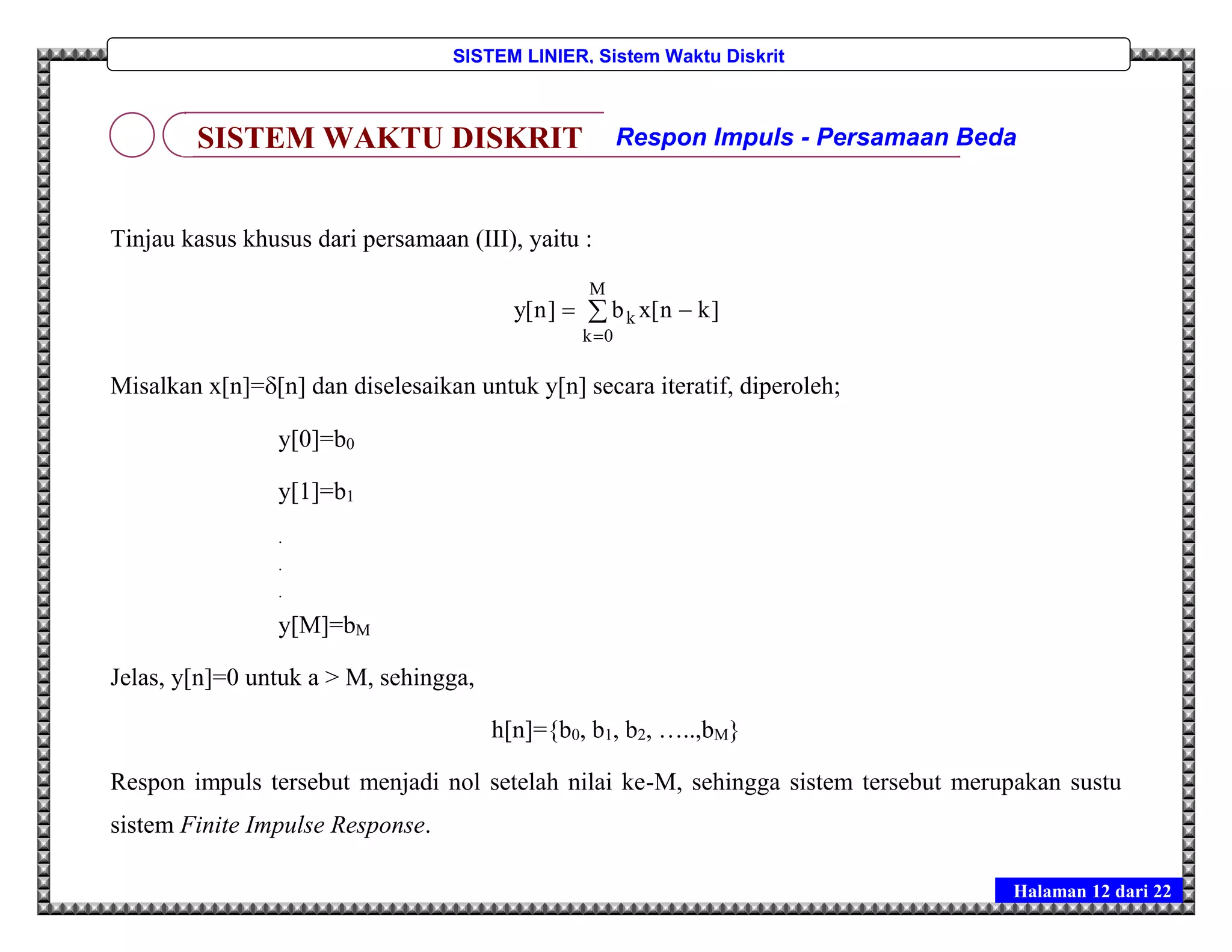 Halaman 12 dari 22
SISTEM LINIER, Sistem Waktu Diskrit
Tinjau kasus khusus dari persamaan (III), yaitu :



M
0k
k ]kn[xb]n[y
Misalkan x[n]=[n] dan diselesaikan untuk y[n] secara iteratif, diperoleh;
y[0]=b0
y[1]=b1
.
.
.
y[M]=bM
Jelas, y[n]=0 untuk a > M, sehingga,
h[n]={b0, b1, b2, …..,bM}
Respon impuls tersebut menjadi nol setelah nilai ke-M, sehingga sistem tersebut merupakan sustu
sistem Finite Impulse Response.
SISTEM WAKTU DISKRIT Respon Impuls - Persamaan Beda
 