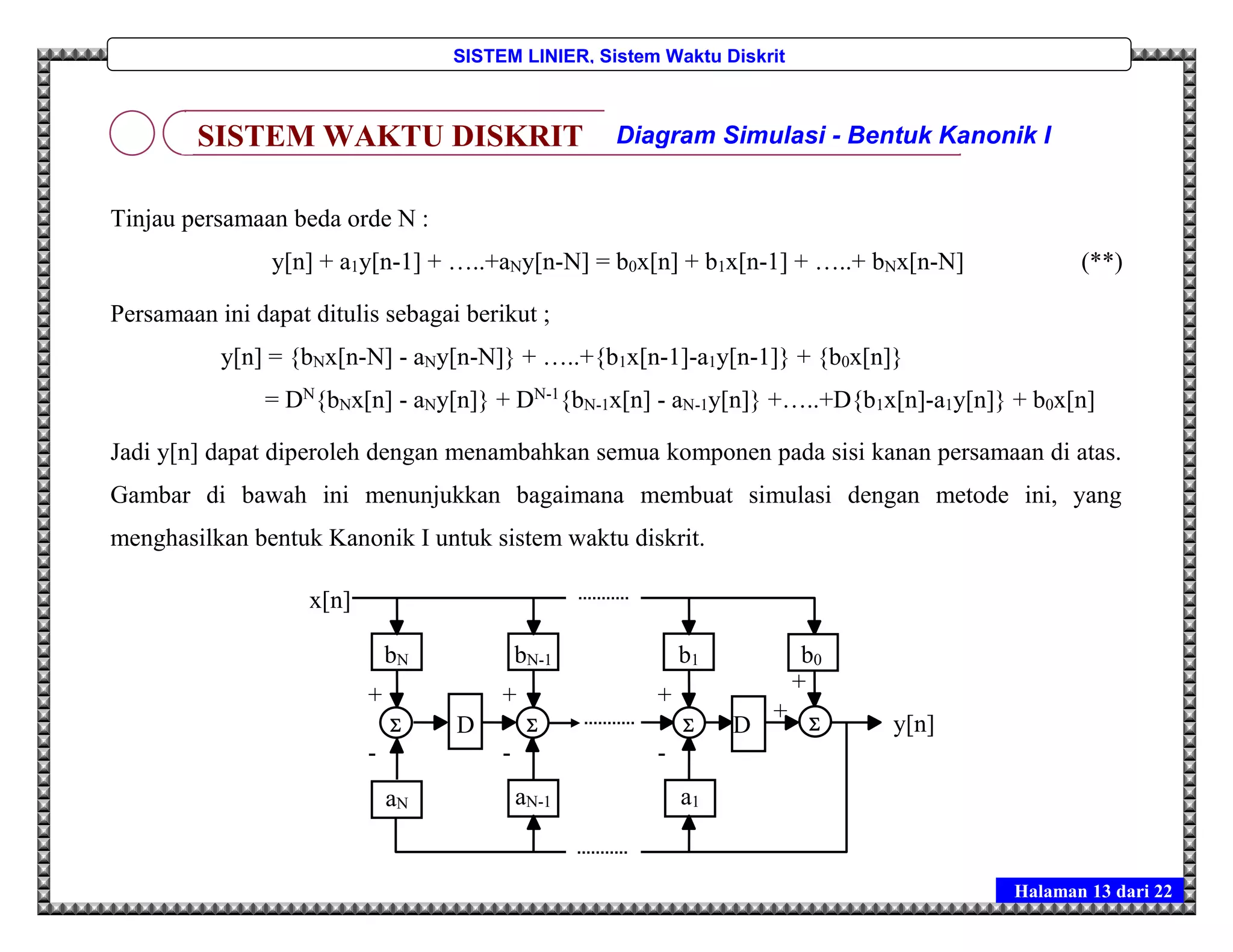 Halaman 13 dari 22
SISTEM LINIER, Sistem Waktu Diskrit
Tinjau persamaan beda orde N :
y[n] + a1y[n-1] + …..+aNy[n-N] = b0x[n] + b1x[n-1] + …..+ bNx[n-N] (**)
Persamaan ini dapat ditulis sebagai berikut ;
y[n] = {bNx[n-N] - aNy[n-N]} + …..+{b1x[n-1]-a1y[n-1]} + {b0x[n]}
= DN
{bNx[n] - aNy[n]} + DN-1
{bN-1x[n] - aN-1y[n]} +…..+D{b1x[n]-a1y[n]} + b0x[n]
Jadi y[n] dapat diperoleh dengan menambahkan semua komponen pada sisi kanan persamaan di atas.
Gambar di bawah ini menunjukkan bagaimana membuat simulasi dengan metode ini, yang
menghasilkan bentuk Kanonik I untuk sistem waktu diskrit.
SISTEM WAKTU DISKRIT Diagram Simulasi - Bentuk Kanonik I
D
bN
aN aN-1
bN-1 b1
a1
b0
-1
y[n]
x[n]
D   
+
-
+
-
+
-
+
+
 