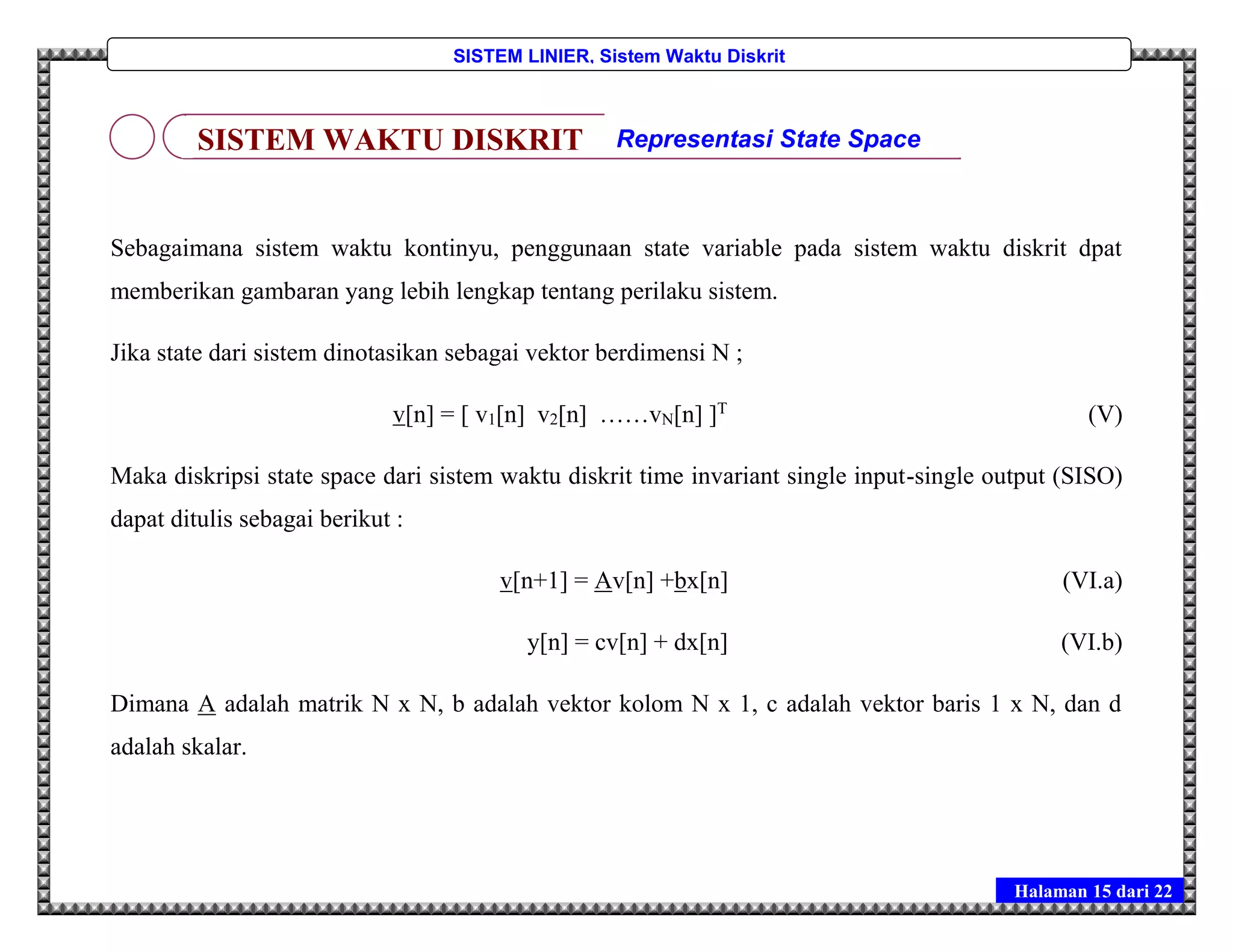 Halaman 15 dari 22
SISTEM LINIER, Sistem Waktu Diskrit
Sebagaimana sistem waktu kontinyu, penggunaan state variable pada sistem waktu diskrit dpat
memberikan gambaran yang lebih lengkap tentang perilaku sistem.
Jika state dari sistem dinotasikan sebagai vektor berdimensi N ;
v[n] = [ v1[n] v2[n] ……vN[n] ]T
(V)
Maka diskripsi state space dari sistem waktu diskrit time invariant single input-single output (SISO)
dapat ditulis sebagai berikut :
v[n+1] = Av[n] +bx[n] (VI.a)
y[n] = cv[n] + dx[n] (VI.b)
Dimana A adalah matrik N x N, b adalah vektor kolom N x 1, c adalah vektor baris 1 x N, dan d
adalah skalar.
SISTEM WAKTU DISKRIT Representasi State Space
 