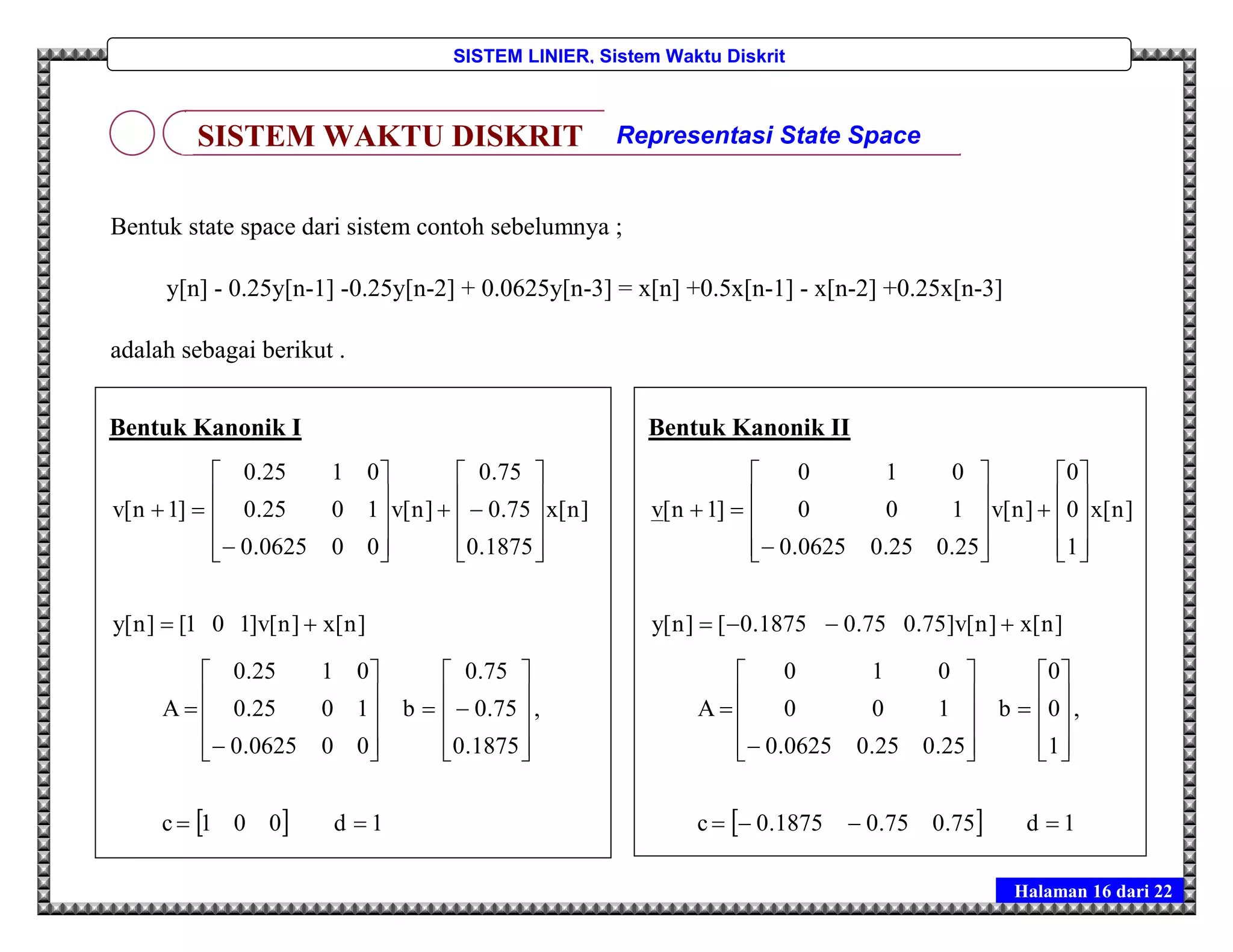 Halaman 16 dari 22
SISTEM LINIER, Sistem Waktu Diskrit
Bentuk state space dari sistem contoh sebelumnya ;
y[n] - 0.25y[n-1] -0.25y[n-2] + 0.0625y[n-3] = x[n] +0.5x[n-1] - x[n-2] +0.25x[n-3]
adalah sebagai berikut .
SISTEM WAKTU DISKRIT Representasi State Space
Bentuk Kanonik I
]n[x]n[v]101[]n[y
]n[x
1875.0
75.0
75.0
]n[v
000625.0
1025.0
0125.0
]1n[v
























  1d001c
,
1875.0
75.0
75.0
b
000625.0
1025.0
0125.0
A
























Bentuk Kanonik II
]n[x]n[v]75.075.01875.0[]n[y
]n[x
1
0
0
]n[v
25.025.00625.0
100
010
]1n[v
























  1d75.075.01875.0c
,
1
0
0
b
25.025.00625.0
100
010
A
























 