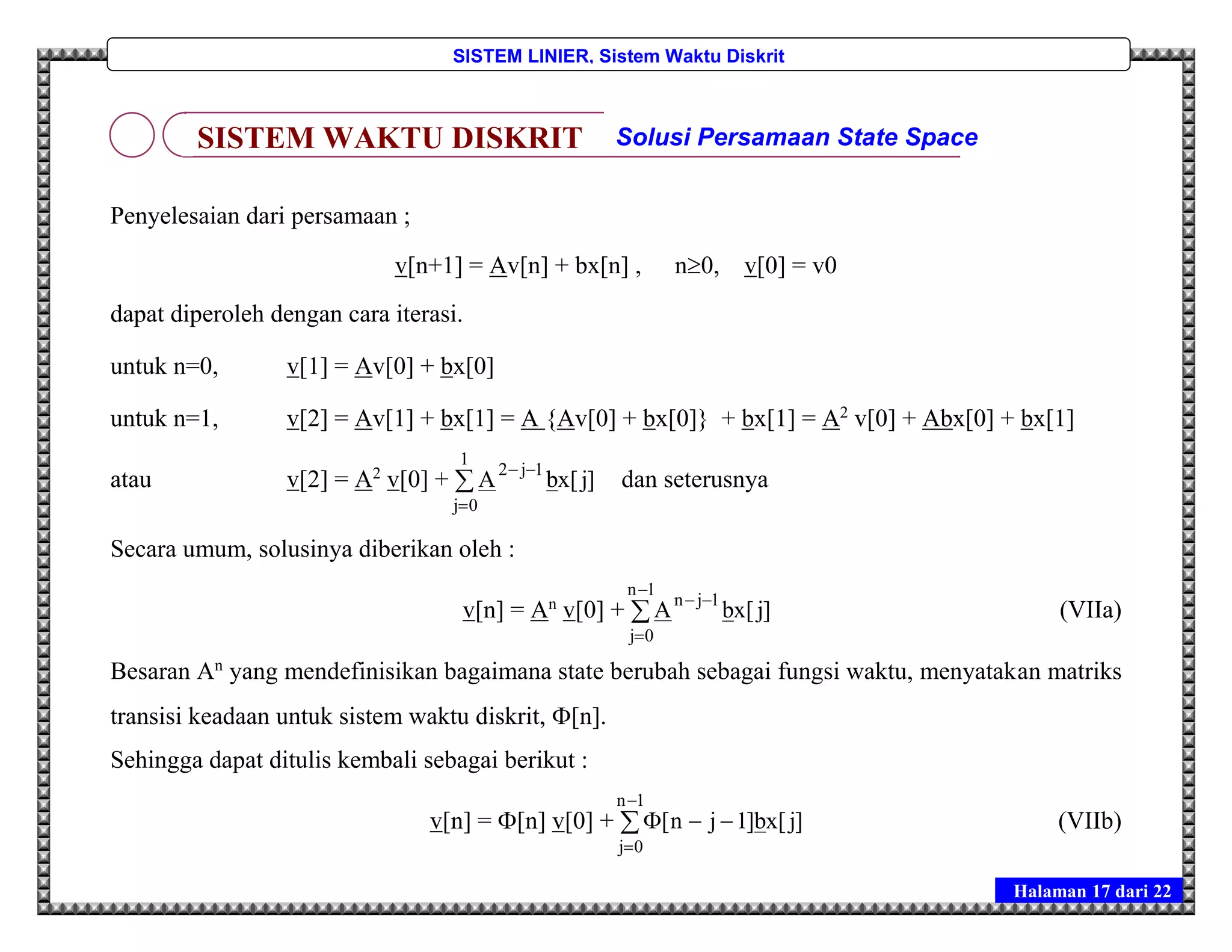 Halaman 17 dari 22
SISTEM LINIER, Sistem Waktu Diskrit
Penyelesaian dari persamaan ;
v[n+1] = Av[n] + bx[n] , n0, v[0] = v0
dapat diperoleh dengan cara iterasi.
untuk n=0, v[1] = Av[0] + bx[0]
untuk n=1, v[2] = Av[1] + bx[1] = A {Av[0] + bx[0]} + bx[1] = A2
v[0] + Abx[0] + bx[1]
atau v[2] = A2
v[0] + 


1
0j
1j2
]j[xbA dan seterusnya
Secara umum, solusinya diberikan oleh :
v[n] = An
v[0] + 



1n
0j
1jn
]j[xbA (VIIa)
Besaran An
yang mendefinisikan bagaimana state berubah sebagai fungsi waktu, menyatakan matriks
transisi keadaan untuk sistem waktu diskrit, [n].
Sehingga dapat ditulis kembali sebagai berikut :
v[n] = [n] v[0] + 



1n
0j
]j[xb]1jn[ (VIIb)
SISTEM WAKTU DISKRIT Solusi Persamaan State Space
 