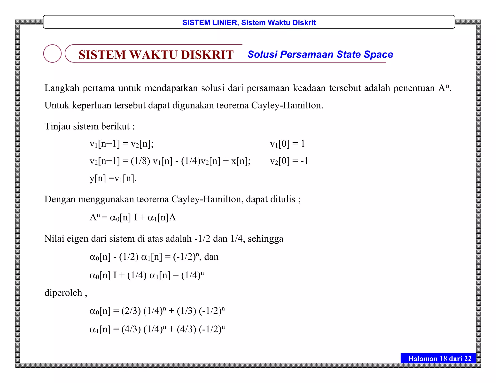 Halaman 18 dari 22
SISTEM LINIER, Sistem Waktu Diskrit
Langkah pertama untuk mendapatkan solusi dari persamaan keadaan tersebut adalah penentuan An
.
Untuk keperluan tersebut dapat digunakan teorema Cayley-Hamilton.
Tinjau sistem berikut :
v1[n+1] = v2[n]; v1[0] = 1
v2[n+1] = (1/8) v1[n] - (1/4)v2[n] + x[n]; v2[0] = -1
y[n] =v1[n].
Dengan menggunakan teorema Cayley-Hamilton, dapat ditulis ;
An
= 0[n] I + 1[n]A
Nilai eigen dari sistem di atas adalah -1/2 dan 1/4, sehingga
0[n] - (1/2) 1[n] = (-1/2)n
, dan
0[n] I + (1/4) 1[n] = (1/4)n
diperoleh ,
0[n] = (2/3) (1/4)n
+ (1/3) (-1/2)n
1[n] = (4/3) (1/4)n
+ (4/3) (-1/2)n
SISTEM WAKTU DISKRIT Solusi Persamaan State Space
 