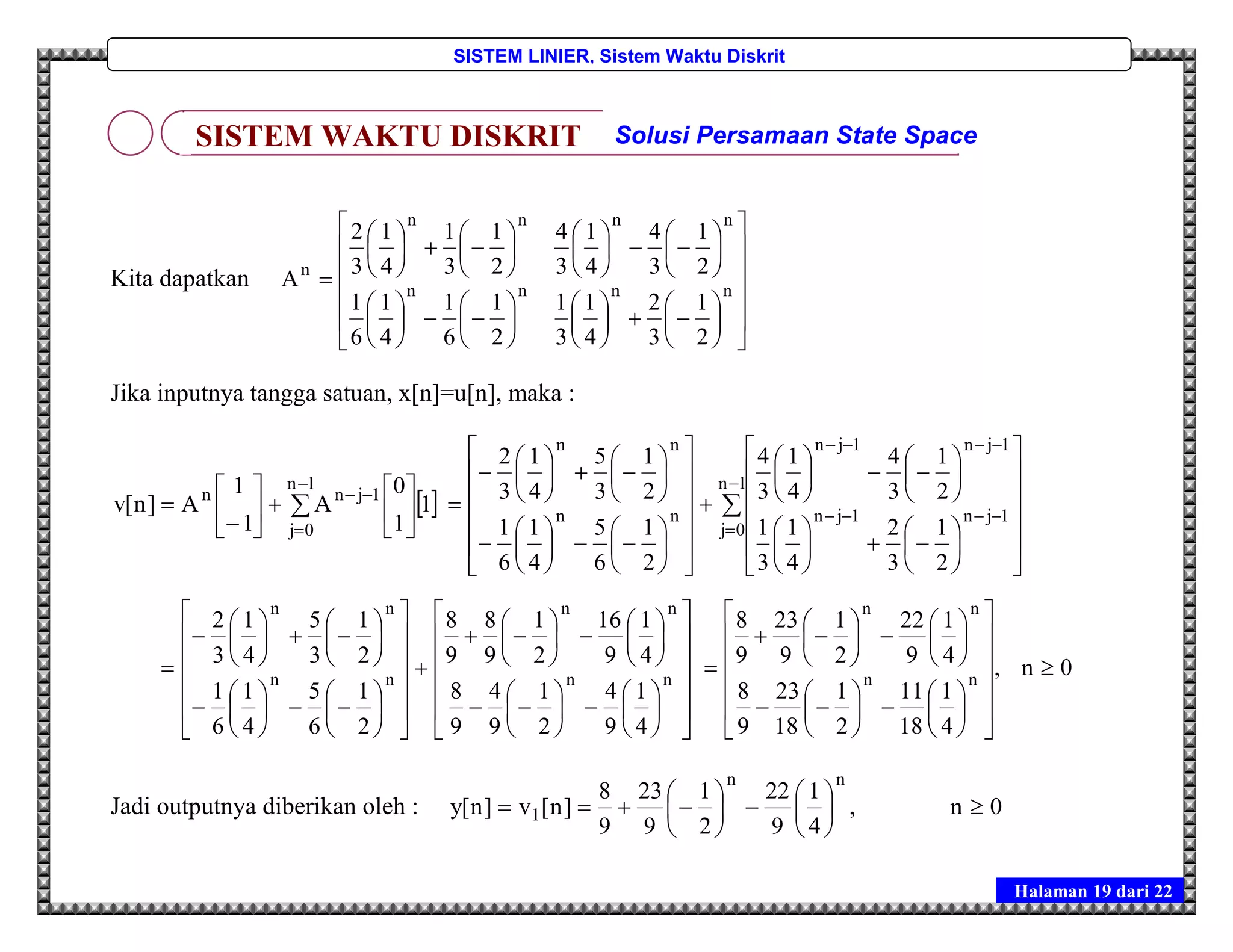 Halaman 19 dari 22
SISTEM LINIER, Sistem Waktu Diskrit
Kita dapatkan




























































 nnnn
nnnn
n
2
1
3
2
4
1
3
1
2
1
6
1
4
1
6
1
2
1
3
4
4
1
3
4
2
1
3
1
4
1
3
2
A
Jika inputnya tangga satuan, x[n]=u[n], maka :
 1
1
0
A
1
1
A]n[v
1n
0j
1jnn













 




















































































1n
0j
1jn1jn
1jn1jn
nn
nn
2
1
3
2
4
1
3
1
2
1
3
4
4
1
3
4
2
1
6
5
4
1
6
1
2
1
3
5
4
1
3
2













































































 nn
nn
nn
nn
4
1
9
4
2
1
9
4
9
8
4
1
9
16
2
1
9
8
9
8
2
1
6
5
4
1
6
1
2
1
3
5
4
1
3
2
0n,
4
1
18
11
2
1
18
23
9
8
4
1
9
22
2
1
9
23
9
8
nn
nn








































Jadi outputnya diberikan oleh : 0n,
4
1
9
22
2
1
9
23
9
8
]n[v]n[y
nn
1 












SISTEM WAKTU DISKRIT Solusi Persamaan State Space
 