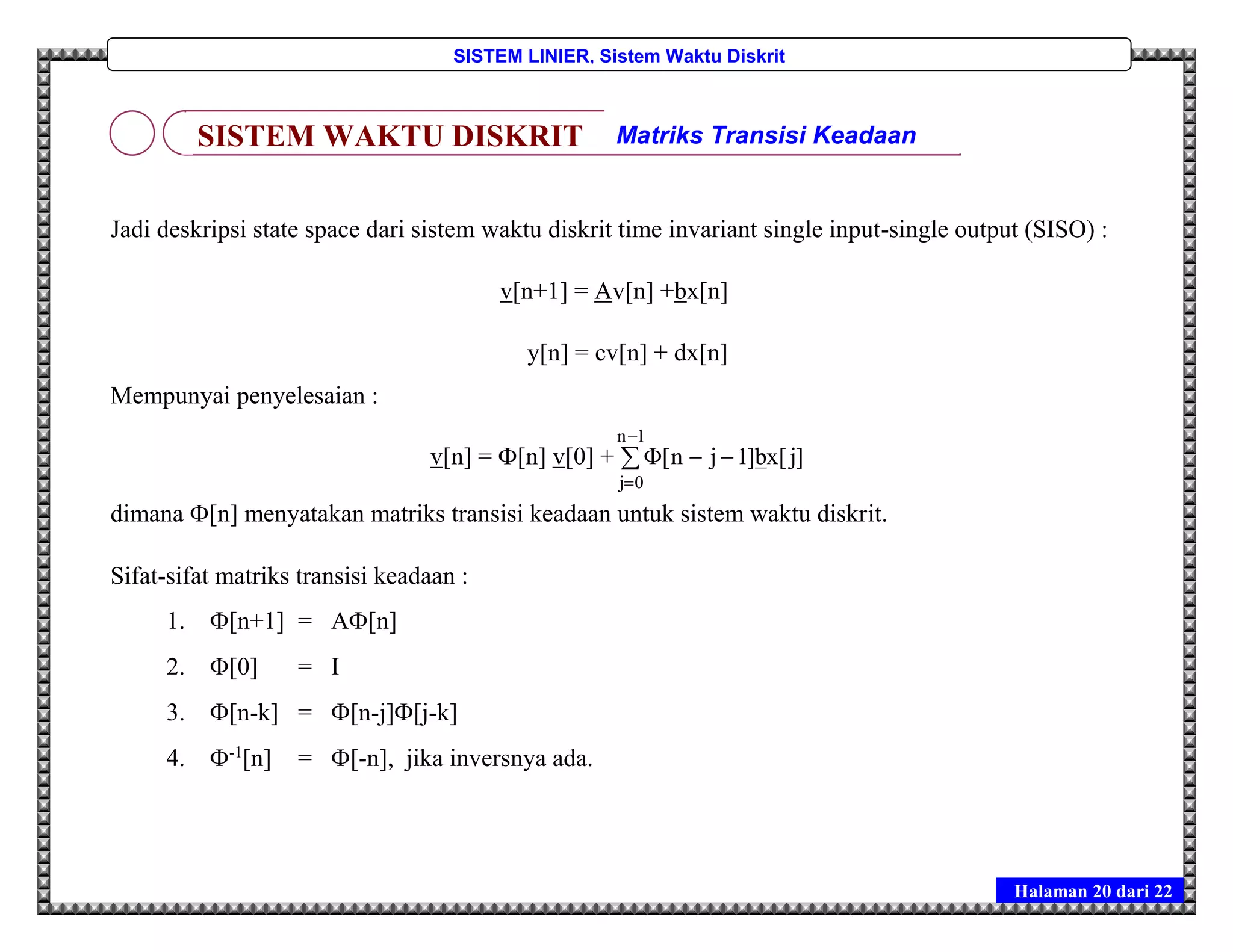 Halaman 20 dari 22
SISTEM LINIER, Sistem Waktu Diskrit
Jadi deskripsi state space dari sistem waktu diskrit time invariant single input-single output (SISO) :
v[n+1] = Av[n] +bx[n]
y[n] = cv[n] + dx[n]
Mempunyai penyelesaian :
v[n] = [n] v[0] + 



1n
0j
]j[xb]1jn[
dimana [n] menyatakan matriks transisi keadaan untuk sistem waktu diskrit.
Sifat-sifat matriks transisi keadaan :
1. [n+1] = A[n]
2. [0] = I
3. [n-k] = [n-j][j-k]
4. -1
[n] = [-n], jika inversnya ada.
SISTEM WAKTU DISKRIT Matriks Transisi Keadaan
 