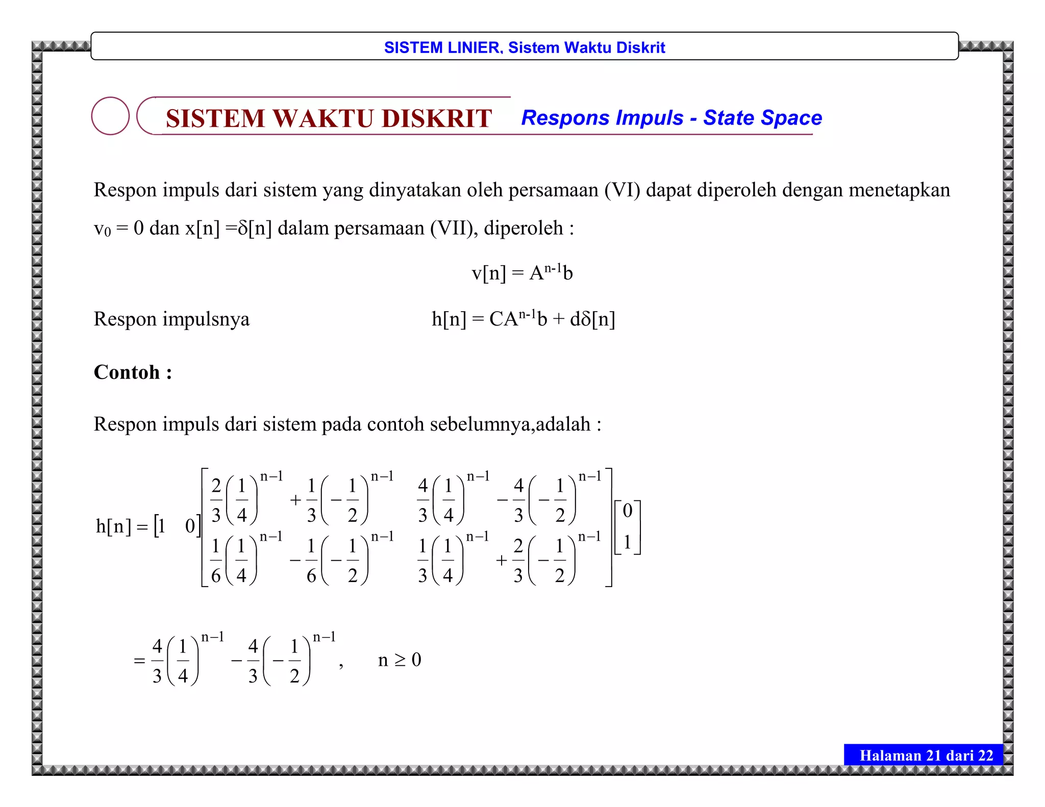 Halaman 21 dari 22
SISTEM LINIER, Sistem Waktu Diskrit
Respon impuls dari sistem yang dinyatakan oleh persamaan (VI) dapat diperoleh dengan menetapkan
v0 = 0 dan x[n] =[n] dalam persamaan (VII), diperoleh :
v[n] = An-1
b
Respon impulsnya h[n] = CAn-1
b + d[n]
Contoh :
Respon impuls dari sistem pada contoh sebelumnya,adalah :
 
0n,
2
1
3
4
4
1
3
4
1
0
2
1
3
2
4
1
3
1
2
1
6
1
4
1
6
1
2
1
3
4
4
1
3
4
2
1
3
1
4
1
3
2
01]n[h
1n1n
1n1n1n1n
1n1n1n1n



















































































SISTEM WAKTU DISKRIT Respons Impuls - State Space
 