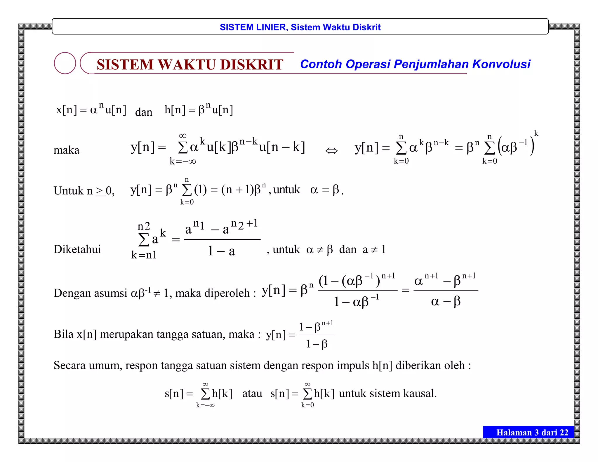 Halaman 3 dari 22
SISTEM LINIER, Sistem Waktu Diskrit
]n[u]n[x n
 dan ]n[u]n[h n

maka  



k
knk
]kn[u]k[u]n[y   
kn
0k
1
n
0k
nknk
]n[y 





Untuk n > 0, 


n
0k
nn
untuk,)1n()1(]n[y .
Diketahui a1
aa
a
12n1n2n
1nk
k






, untuk    dan a  1
Dengan asumsi -1
 1, maka diperoleh :








 1n1n
1
1n1
n
1
)(1(
]n[y
Bila x[n] merupakan tangga satuan, maka :




1
1
]n[y
1n
Secara umum, respon tangga satuan sistem dengan respon impuls h[n] diberikan oleh :




k
]k[h]n[s atau 



0k
]k[h]n[s untuk sistem kausal.
SISTEM WAKTU DISKRIT Contoh Operasi Penjumlahan Konvolusi
 