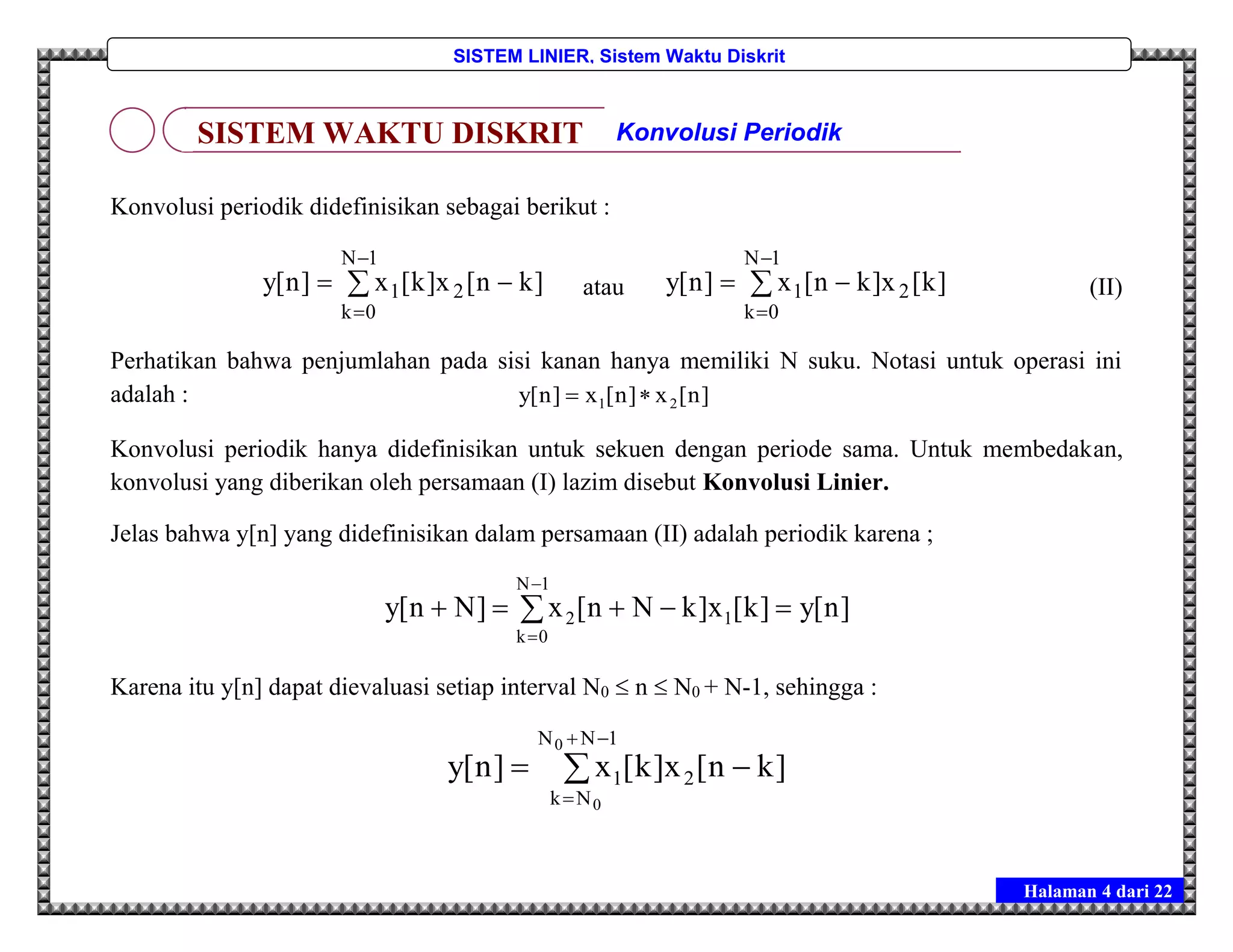 Halaman 4 dari 22
SISTEM LINIER, Sistem Waktu Diskrit
Konvolusi periodik didefinisikan sebagai berikut :




1N
0k
21 ]kn[x]k[x]n[y atau 



1N
0k
21 ]k[x]kn[x]n[y (II)
Perhatikan bahwa penjumlahan pada sisi kanan hanya memiliki N suku. Notasi untuk operasi ini
adalah : ]n[x]n[x]n[y 21 
Konvolusi periodik hanya didefinisikan untuk sekuen dengan periode sama. Untuk membedakan,
konvolusi yang diberikan oleh persamaan (I) lazim disebut Konvolusi Linier.
Jelas bahwa y[n] yang didefinisikan dalam persamaan (II) adalah periodik karena ;
]n[y]k[x]kNn[x]Nn[y
1N
0k
12  


Karena itu y[n] dapat dievaluasi setiap interval N0  n  N0 + N-1, sehingga :




1NN
Nk
21
0
0
]kn[x]k[x]n[y
SISTEM WAKTU DISKRIT Konvolusi Periodik
 