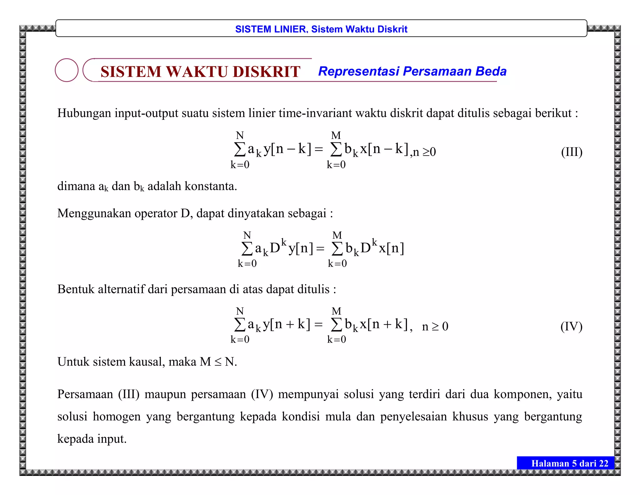 Halaman 5 dari 22
SISTEM LINIER, Sistem Waktu Diskrit
Hubungan input-output suatu sistem linier time-invariant waktu diskrit dapat ditulis sebagai berikut :



M
0k
k
N
0k
k ]kn[xb]kn[ya ,n 0 (III)
dimana ak dan bk adalah konstanta.
Menggunakan operator D, dapat dinyatakan sebagai :



M
0k
k
k
k
N
0k
k ]n[xDb]n[yDa
Bentuk alternatif dari persamaan di atas dapat ditulis :



M
0k
k
N
0k
k ]kn[xb]kn[ya , n  0 (IV)
Untuk sistem kausal, maka M  N.
Persamaan (III) maupun persamaan (IV) mempunyai solusi yang terdiri dari dua komponen, yaitu
solusi homogen yang bergantung kepada kondisi mula dan penyelesaian khusus yang bergantung
kepada input.
SISTEM WAKTU DISKRIT Representasi Persamaan Beda
 