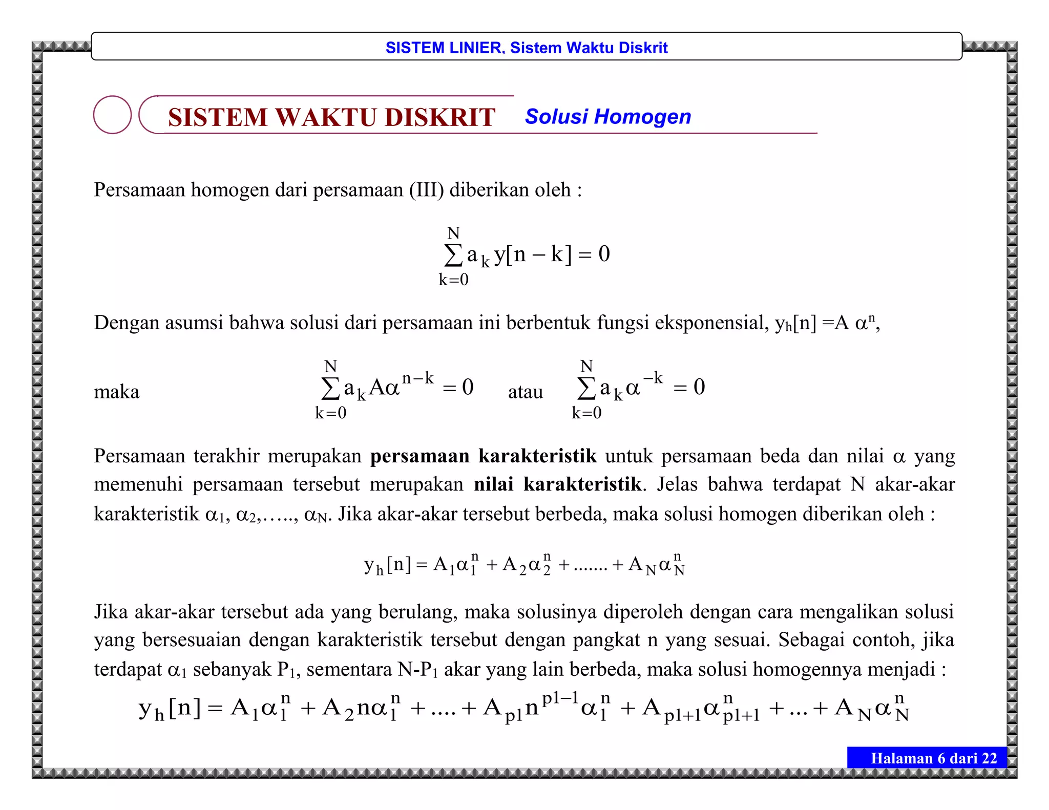 Halaman 6 dari 22
SISTEM LINIER, Sistem Waktu Diskrit
Persamaan homogen dari persamaan (III) diberikan oleh :
0]kn[ya
N
0k
k 

Dengan asumsi bahwa solusi dari persamaan ini berbentuk fungsi eksponensial, yh[n] =A n
,
maka 0Aa kn
N
0k
k  

 atau 0a k
N
0k
k 


Persamaan terakhir merupakan persamaan karakteristik untuk persamaan beda dan nilai  yang
memenuhi persamaan tersebut merupakan nilai karakteristik. Jelas bahwa terdapat N akar-akar
karakteristik 1, 2,….., N. Jika akar-akar tersebut berbeda, maka solusi homogen diberikan oleh :
n
NN
n
22
n
11h A.......AA]n[y 
Jika akar-akar tersebut ada yang berulang, maka solusinya diperoleh dengan cara mengalikan solusi
yang bersesuaian dengan karakteristik tersebut dengan pangkat n yang sesuai. Sebagai contoh, jika
terdapat 1 sebanyak P1, sementara N-P1 akar yang lain berbeda, maka solusi homogennya menjadi :
n
NN
n
11p11p
n
1
11p
1p
n
12
n
11h A...AnA....nAA]n[y  

SISTEM WAKTU DISKRIT Solusi Homogen
 
