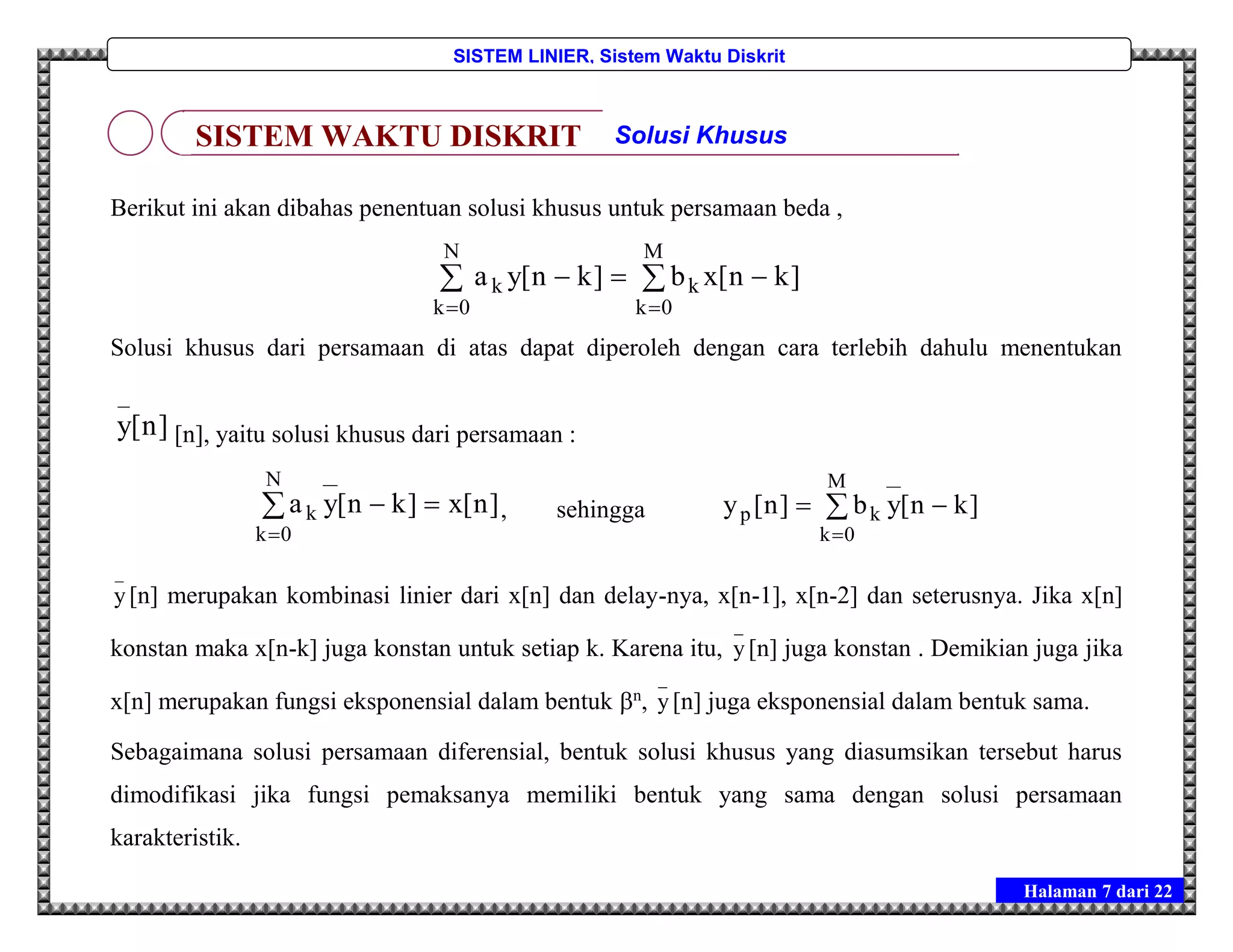 Halaman 7 dari 22
SISTEM LINIER, Sistem Waktu Diskrit
Berikut ini akan dibahas penentuan solusi khusus untuk persamaan beda ,
 
 

N
0k
M
0k
kk ]kn[xb]kn[ya
Solusi khusus dari persamaan di atas dapat diperoleh dengan cara terlebih dahulu menentukan
]n[y
_
[n], yaitu solusi khusus dari persamaan :



N
0k
k ]n[x]kn[ya , sehingga 


M
0k
kp ]kn[yb]n[y
_
y[n] merupakan kombinasi linier dari x[n] dan delay-nya, x[n-1], x[n-2] dan seterusnya. Jika x[n]
konstan maka x[n-k] juga konstan untuk setiap k. Karena itu,
_
y[n] juga konstan . Demikian juga jika
x[n] merupakan fungsi eksponensial dalam bentuk n
,
_
y[n] juga eksponensial dalam bentuk sama.
Sebagaimana solusi persamaan diferensial, bentuk solusi khusus yang diasumsikan tersebut harus
dimodifikasi jika fungsi pemaksanya memiliki bentuk yang sama dengan solusi persamaan
karakteristik.
SISTEM WAKTU DISKRIT Solusi Khusus
 