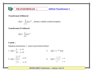 SISTEM LINIER, Transformasi Z , halaman 1 dari 10
Transformasi Z Bilateral
X[z] = 

n
n-
zx[n] , dimana z adalah variabel kompleks.
Transformasi Z Unilateral
X[z] = 

0n
n-
zx[n]
Contoh :
Dapatkan transformasi Z sinyal-sinyal diskrit berikut.
1. x[n] =





0n,0
0n,1
3. x[n] = e –anT
u[n]
2. x[n] =












0n,0
0n,
2
1
n
4. y[n] =













0n,0
0n,
2
1
n
TRANSFORMASI Z Definisi Transformasi Z
 