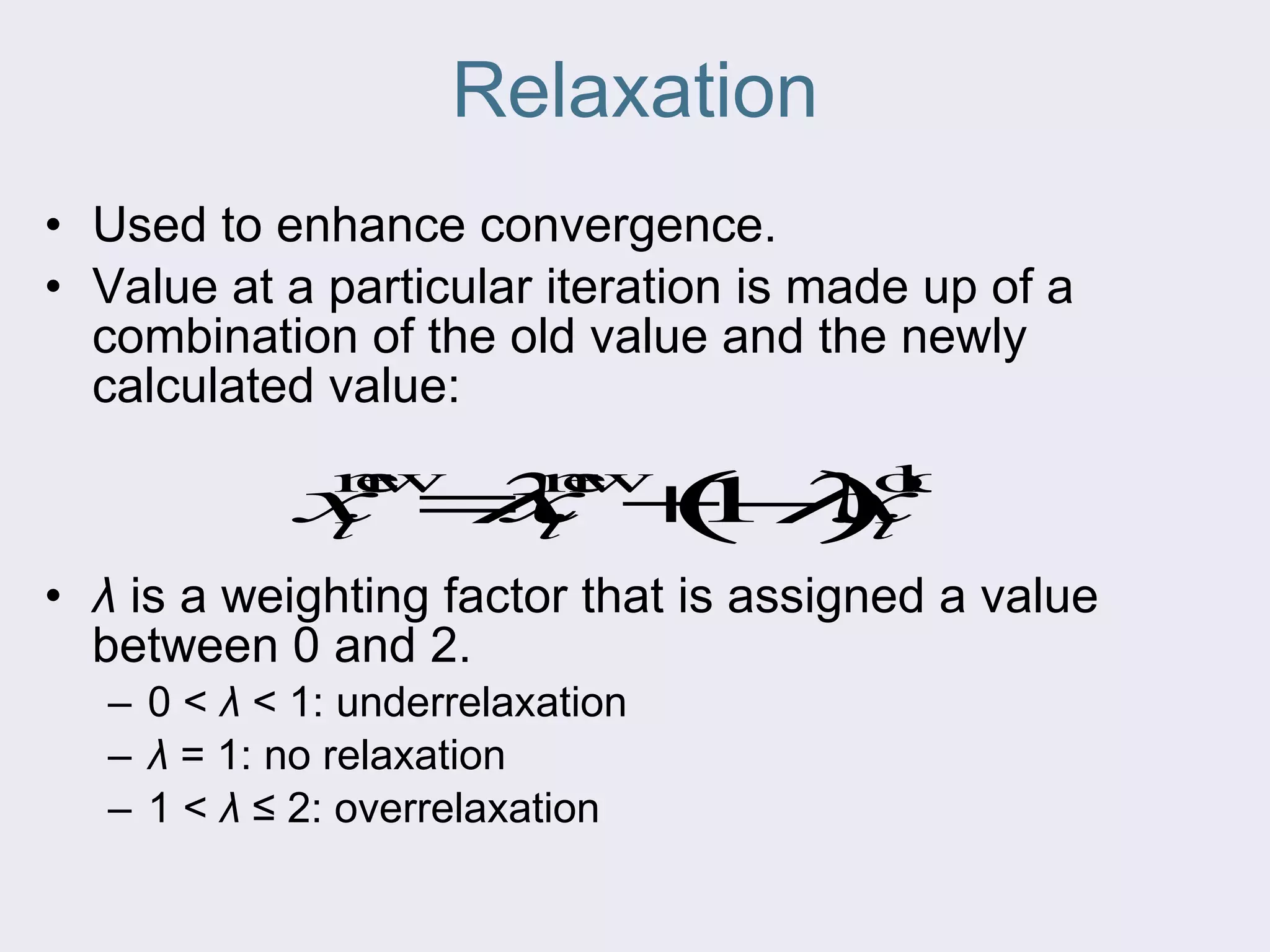 Relaxation Used to enhance convergence. Value at a particular iteration is made up of a combination of the old value and the newly calculated value: λ  is a weighting factor that is assigned a value between 0 and 2. 0 <  λ  < 1: underrelaxation λ  = 1: no relaxation 1 <  λ  ≤ 2: overrelaxation 