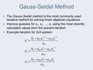 Gauss-Seidel Method The Gauss-Seidel method is the most commonly used iterative method for solving linear algebraic equations Improve guesses for x 2 , x 3 , …, x n using the most recently calculated values from the present iteration Example iteration for 3x3 system: